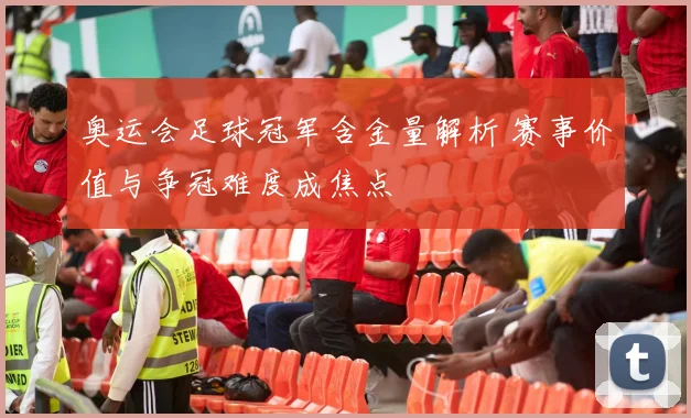 奥运会足球冠军含金量解析 赛事价值与争冠难度成焦点