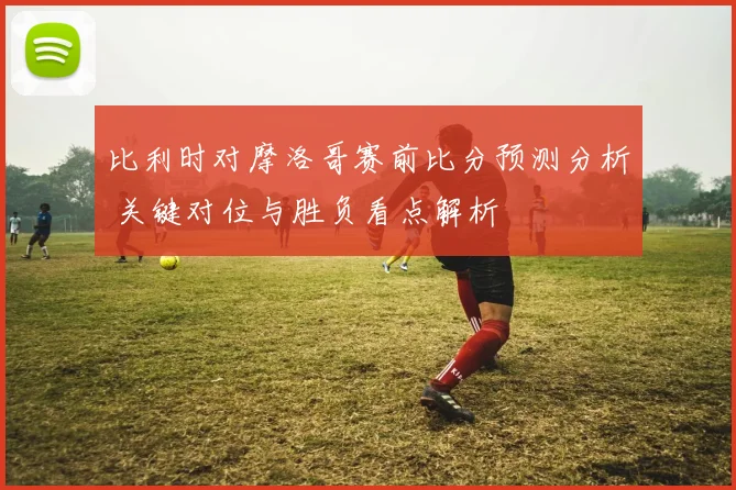 比利时对摩洛哥赛前比分预测分析 关键对位与胜负看点解析