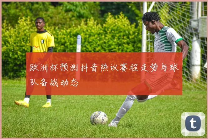 欧洲杯预测抖音热议赛程走势与球队备战动态