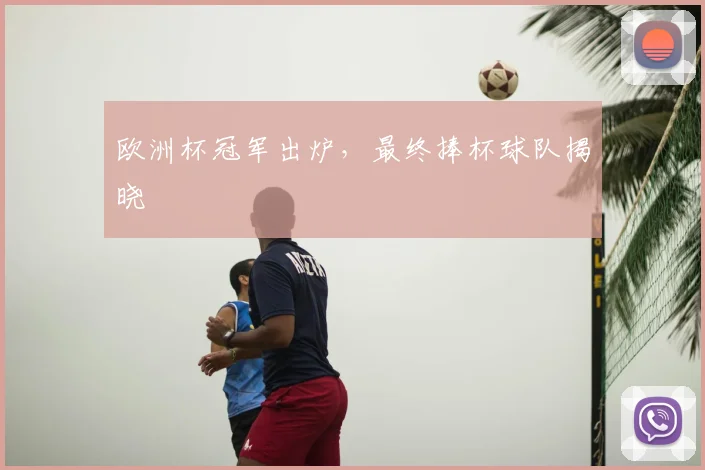 欧洲杯冠军出炉,最终捧杯球队揭晓