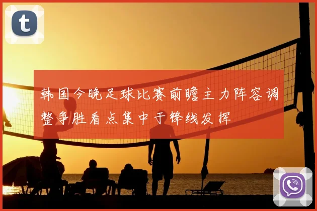 韩国今晚足球比赛前瞻主力阵容调整争胜看点集中于锋线发挥