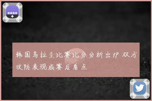 韩国乌拉圭比赛比分分析出炉 双方攻防表现成赛后看点