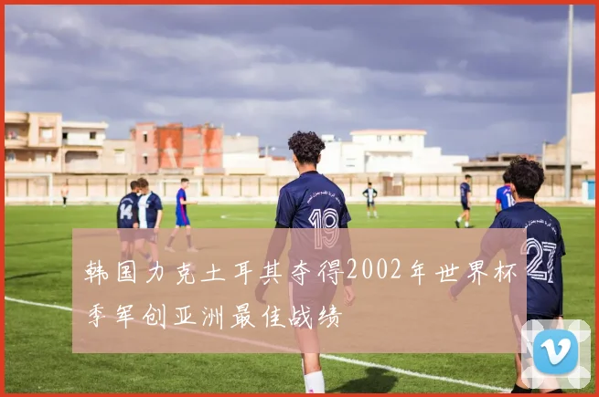 韩国力克土耳其夺得2002年世界杯季军创亚洲最佳战绩