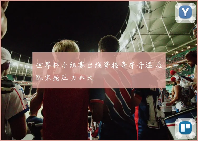 世界杯小组赛出线资格争夺升温 各队末轮压力加大