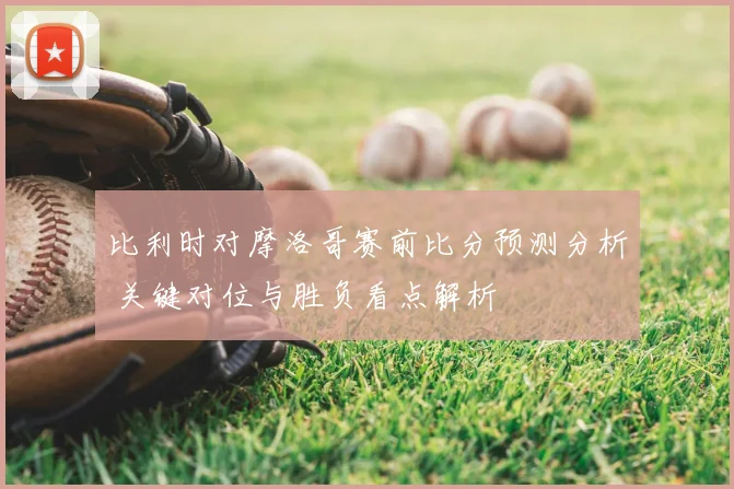比利时对摩洛哥赛前比分预测分析 关键对位与胜负看点解析
