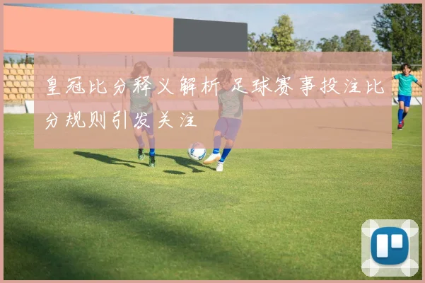 皇冠比分释义解析 足球赛事投注比分规则引发关注
