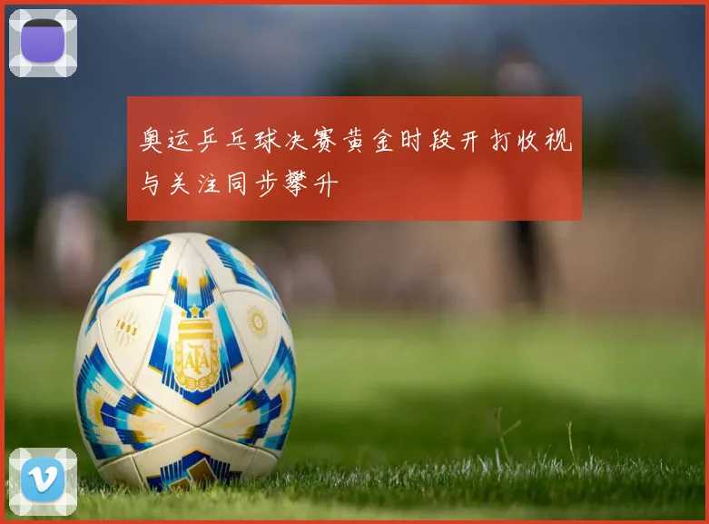 奥运乒乓球决赛黄金时段开打收视与关注同步攀升