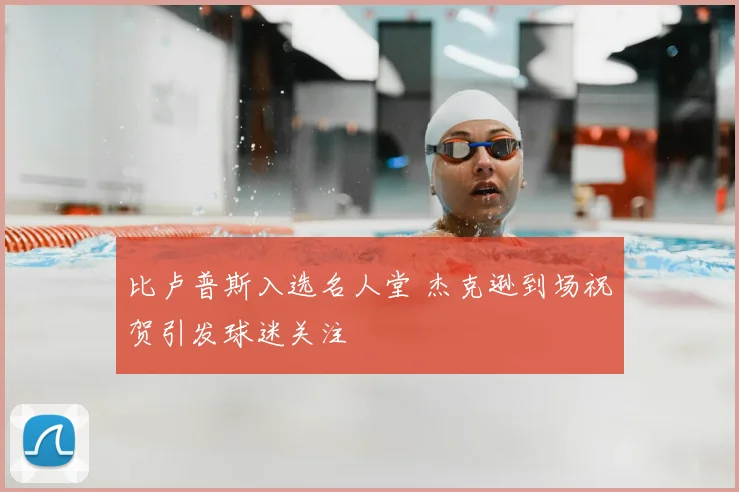 比卢普斯入选名人堂 杰克逊到场祝贺引发球迷关注