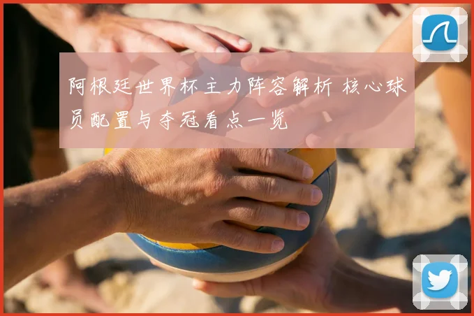 阿根廷世界杯主力阵容解析 核心球员配置与夺冠看点一览