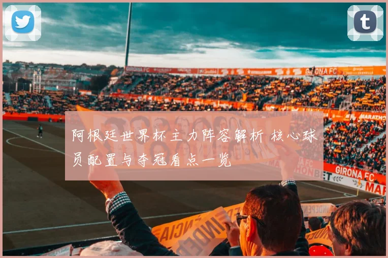 阿根廷世界杯主力阵容解析 核心球员配置与夺冠看点一览