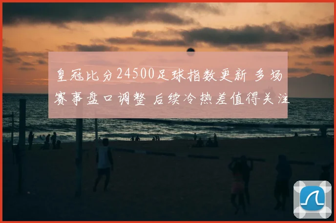 皇冠比分24500足球指数更新 多场赛事盘口调整 后续冷热差值得关注