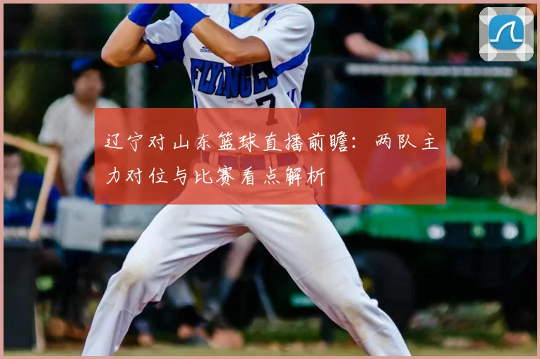 辽宁对山东篮球直播前瞻：两队主力对位与比赛看点解析