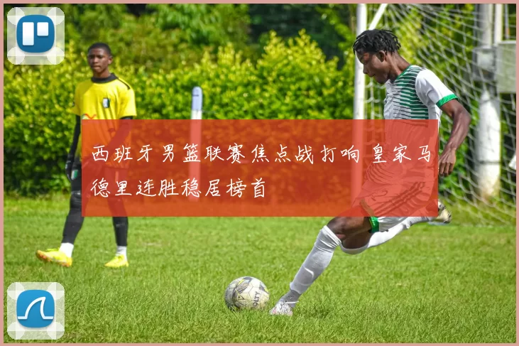 西班牙男篮联赛焦点战打响 皇家马德里连胜稳居榜首