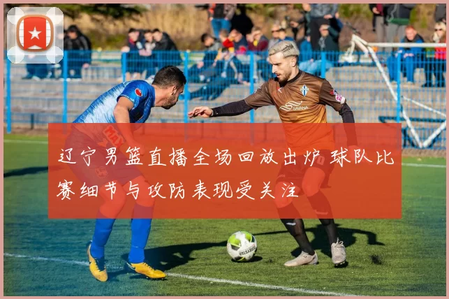 辽宁男篮直播全场回放出炉 球队比赛细节与攻防表现受关注