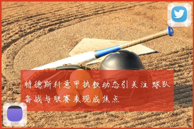 特德斯科意甲执教动态引关注 球队备战与联赛表现成焦点