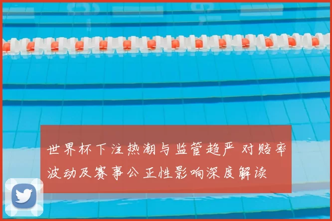 世界杯下注热潮与监管趋严 对赔率波动及赛事公正性影响深度解读