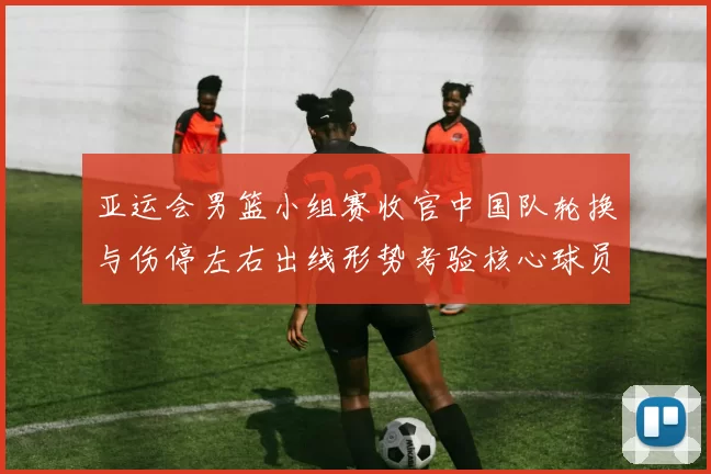 亚运会男篮小组赛收官中国队轮换与伤停左右出线形势考验核心球员稳定性