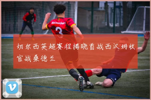 切尔西英超赛程揭晓首战西汉姆收官战桑德兰