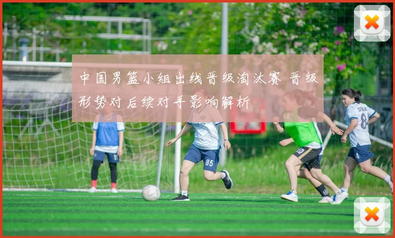 中国男篮小组出线晋级淘汰赛 晋级形势对后续对手影响解析