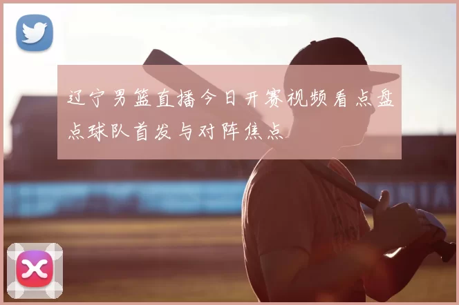 辽宁男篮直播今日开赛视频看点盘点球队首发与对阵焦点