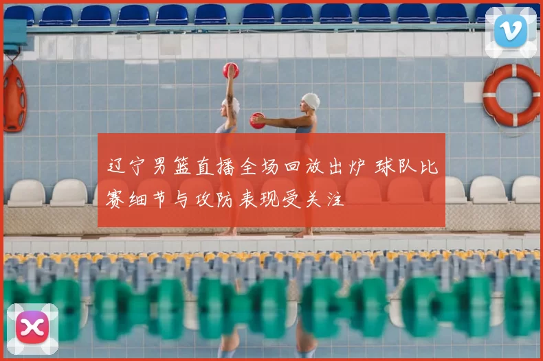 辽宁男篮直播全场回放出炉 球队比赛细节与攻防表现受关注