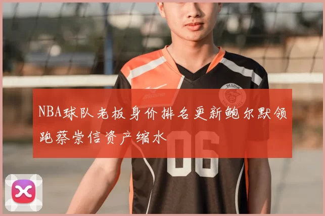 NBA球队老板身价排名更新鲍尔默领跑蔡崇信资产缩水