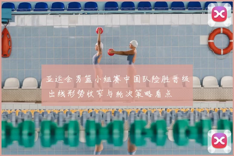 亚运会男篮小组赛中国队险胜晋级 出线形势收窄与轮次策略看点