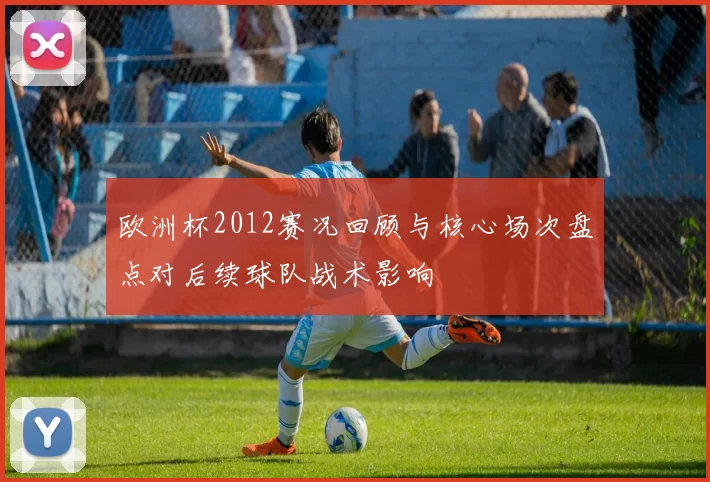 欧洲杯2012赛况回顾与核心场次盘点对后续球队战术影响