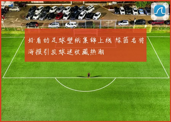 好看的足球壁纸集锦上线 绿茵名将海报引发球迷收藏热潮