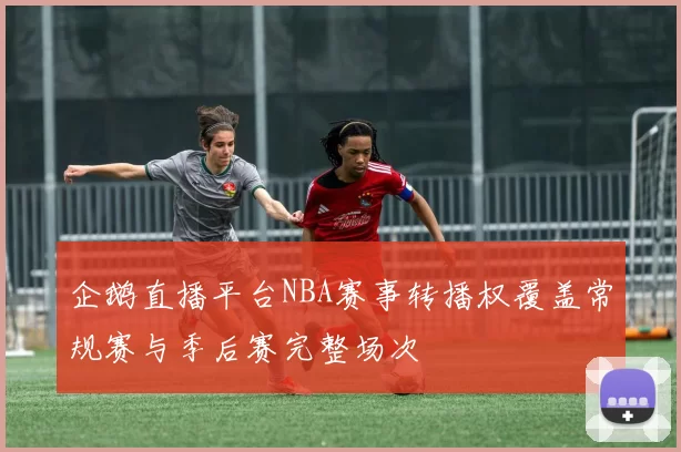 企鹅直播平台NBA赛事转播权覆盖常规赛与季后赛完整场次