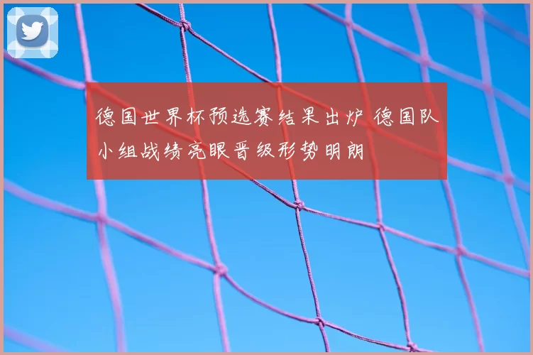 德国世界杯预选赛结果出炉 德国队小组战绩亮眼晋级形势明朗