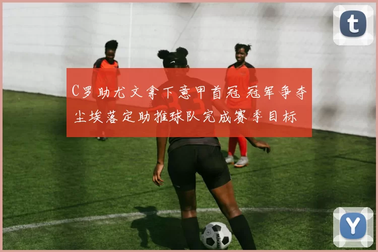 C罗助尤文拿下意甲首冠 冠军争夺尘埃落定助推球队完成赛季目标