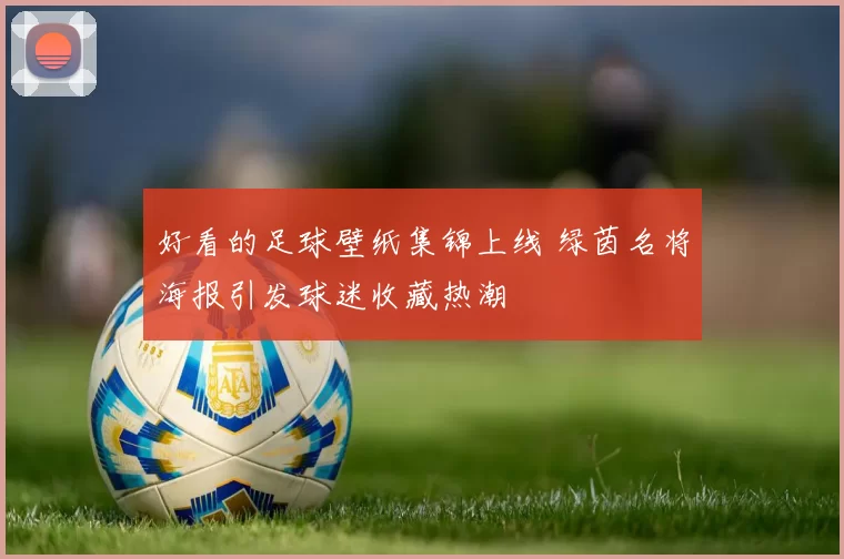 好看的足球壁纸集锦上线 绿茵名将海报引发球迷收藏热潮