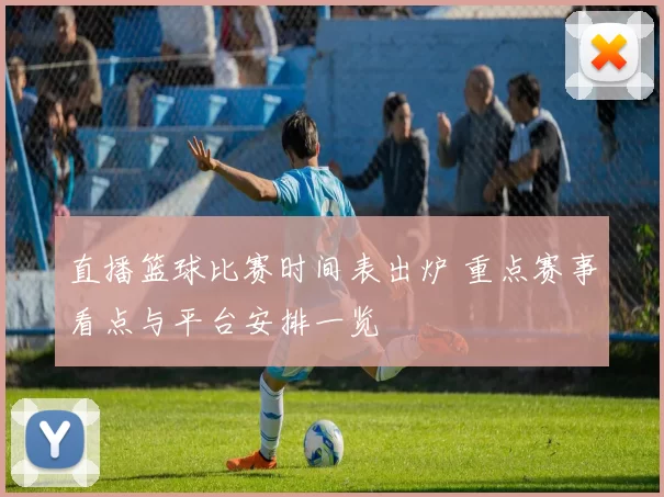 直播篮球比赛时间表出炉 重点赛事看点与平台安排一览