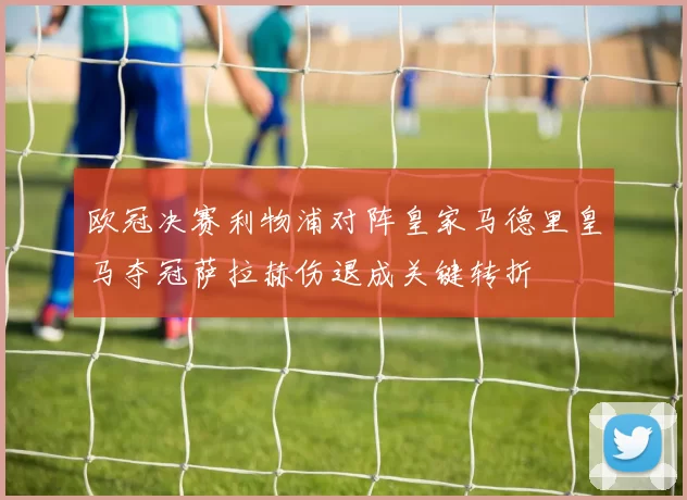 欧冠决赛利物浦对阵皇家马德里皇马夺冠萨拉赫伤退成关键转折