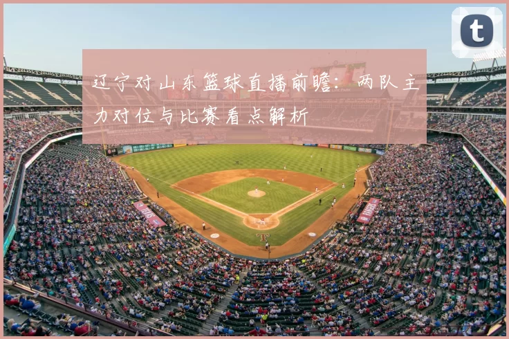 辽宁对山东篮球直播前瞻：两队主力对位与比赛看点解析