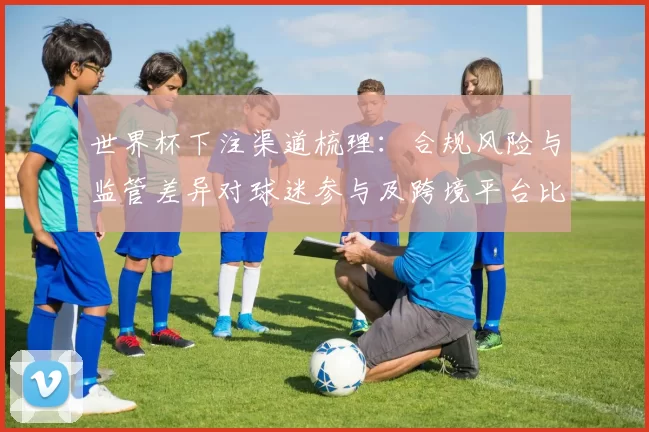 世界杯下注渠道梳理:合规风险与监管差异对球迷参与及跨境平台比较