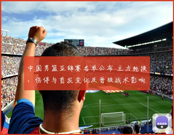 中国男篮亚锦赛名单公布 主力轮换、伤停与首发变化及晋级战术影响观察