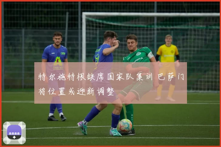 特尔施特根缺席国家队集训 巴萨门将位置或迎新调整