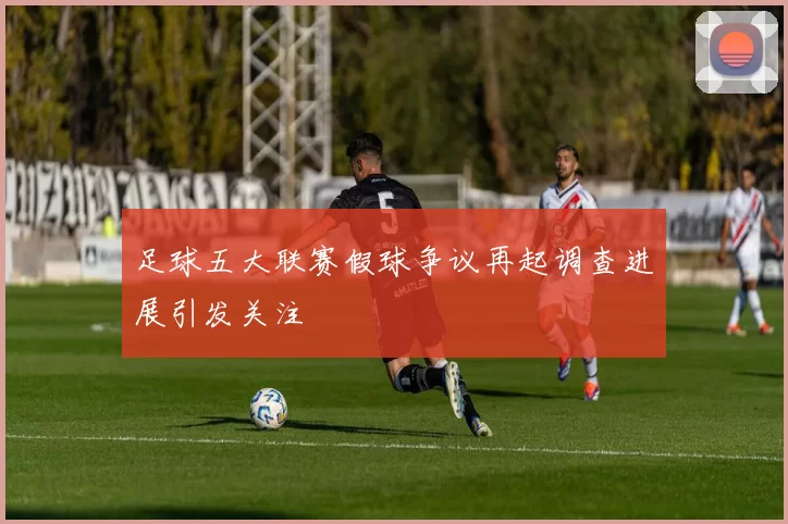 足球五大联赛假球争议再起调查进展引发关注