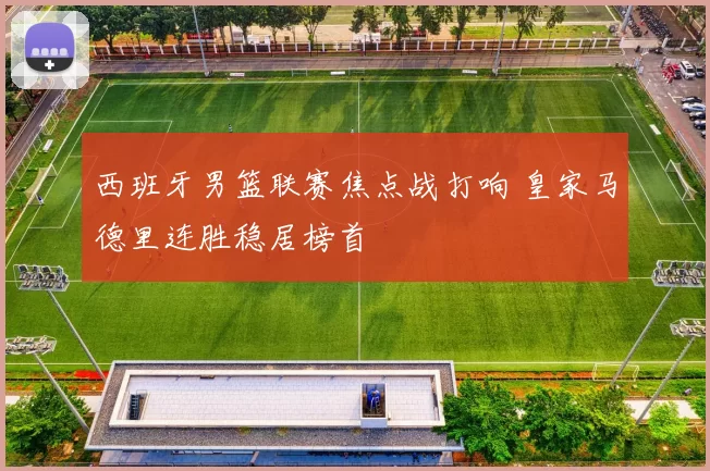 西班牙男篮联赛焦点战打响 皇家马德里连胜稳居榜首