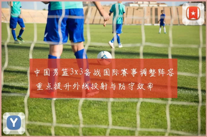 中国男篮3x3备战国际赛事调整阵容 重点提升外线投射与防守效率