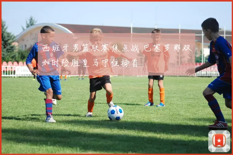 西班牙男篮联赛焦点战 巴塞罗那双加时险胜皇马守住榜首