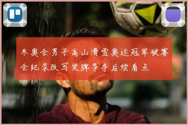 冬奥会男子高山滑雪奥运冠军破赛会纪录改写奖牌争夺后续看点