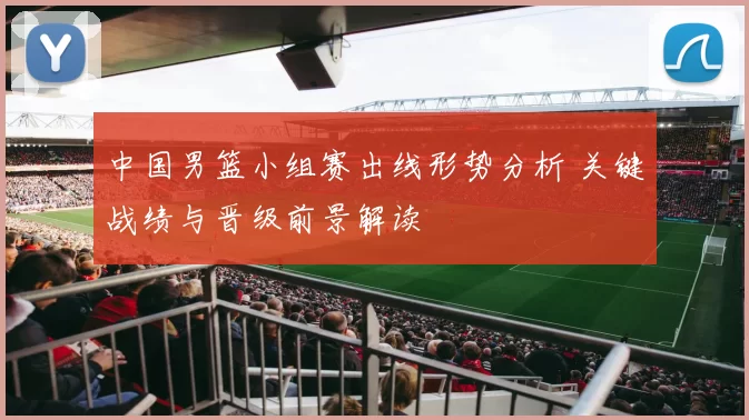 中国男篮小组赛出线形势分析 关键战绩与晋级前景解读