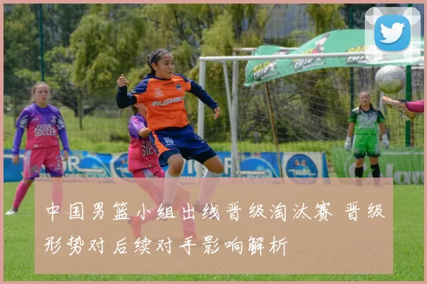 中国男篮小组出线晋级淘汰赛 晋级形势对后续对手影响解析