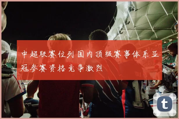 中超联赛位列国内顶级赛事体系亚冠参赛资格竞争激烈