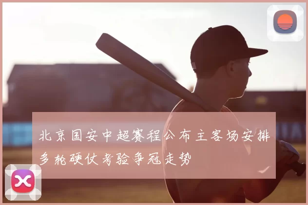 北京国安中超赛程公布主客场安排多轮硬仗考验争冠走势