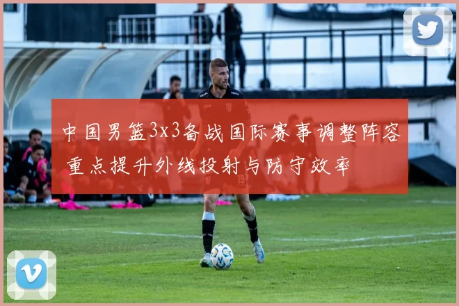 中国男篮3x3备战国际赛事调整阵容 重点提升外线投射与防守效率