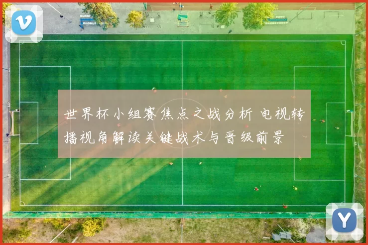 世界杯小组赛焦点之战分析 电视转播视角解读关键战术与晋级前景